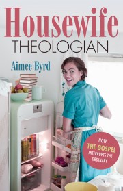 HOUSEWIFE THEOLOGIAN: How the Gospel Interrupts the Ordinary, by Aimee Byrd