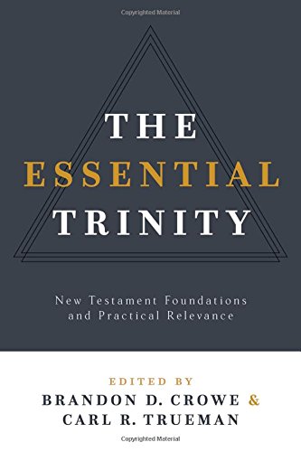 THE ESSENTIAL TRINITY: NEW TESTAMENT FOUNDATIONS AND PRACTICAL RELEVANCE, by Brandon D. Crowe and Carl R. Trueman