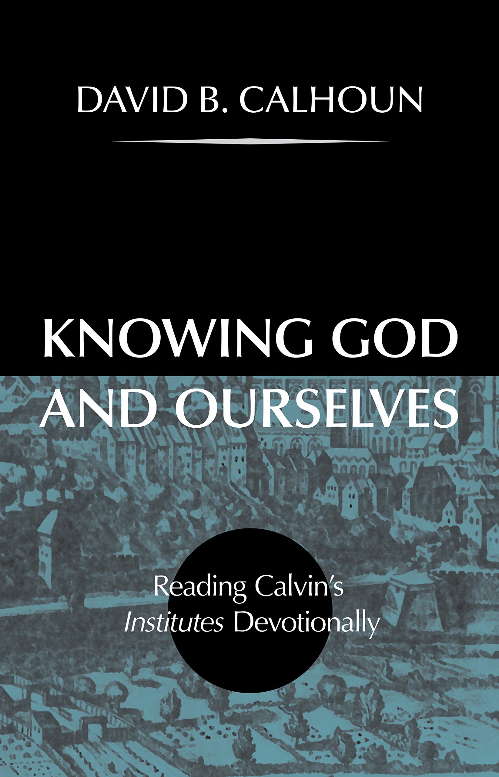 KNOWING GOD AND OURSELVES: READING CALVIN’S INSTITUTES DEVOTIONALLY, by David B. Calhoun