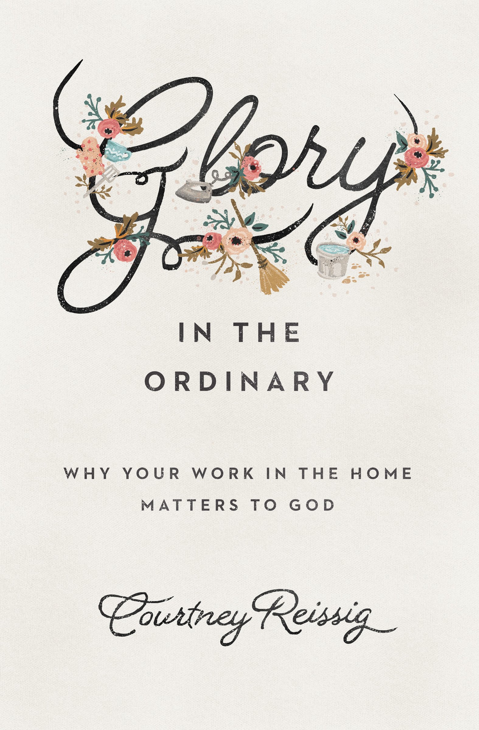 Book Notice: GLORY IN THE ORDINARY: WHY YOUR WORK IN THE HOME MATTERS TO GOD, by Courtney Reissig