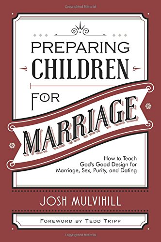 PREPARING CHILDREN FOR MARRIAGE: HOW TO TEACH GOD’S GOOD DESIGN FOR MARRIAGE, SEX, PURITY, AND DATING, by Josh Mulvihill