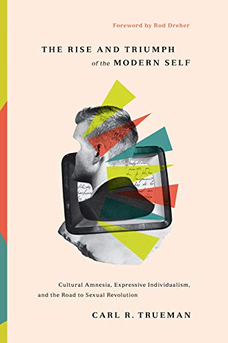 THE RISE AND TRIUMPH OF THE MODERN SELF: CULTURAL AMNESIA, EXPRESSIVE INDIVIDUALISM, AND THE ROAD TO SEXUAL REVOLUTION, by Carl R. Trueman