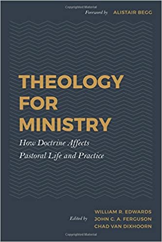 THEOLOGY FOR MINISTRY: HOW DOCTRINE AFFECTS PASTORAL LIFE AND PRACTICE, edited by William R. Edwards, John C. A. Ferguson, and Chad Van Dixhoorn