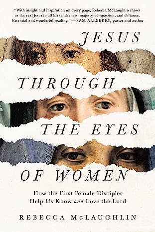 JESUS THROUGH THE EYES OF WOMEN: HOW THE FIRST FEMALE DISCIPLES HELP US KNOW AND LOVE THE LORD, by Rebecca McLaughlin