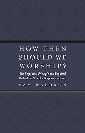 HOW THEN SHOULD WE WORSHIP? THE REGULATIVE PRINCIPLE AND REQUIRED PARTS OF THE CHURCH’S CORPORATE WORSHIP, by Sam Waldron