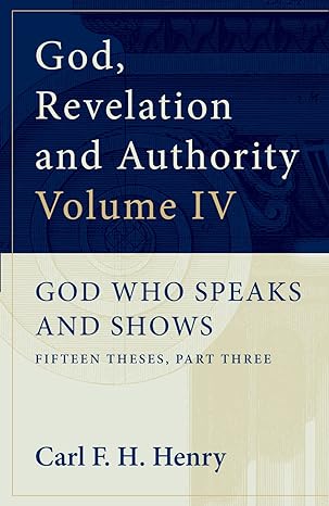 GOD, REVELATION AND AUTHORITY VOLUME 4: GOD WHO SPEAKS AND SHOWS: FIFTEEN THESES, PART THREE, by Carl F. H. Henry