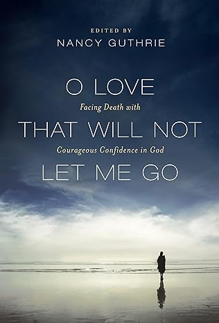 O LOVE THAT WILL NOT LET ME GO: FACING DEATH WITH COURAGEOUS CONFIDENCE IN GOD, edited by Nancy Guthrie